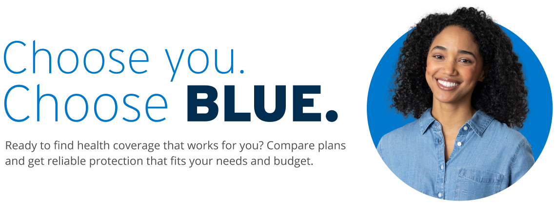 Choose you. Choose Blue. Ready to find health coverage that works for you? Compare plans and get reliable protection that fits your needs and budget. 