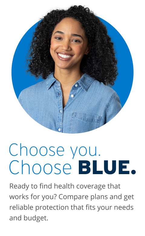 Choose you. Choose Blue. Ready to find health coverage that works for you? Compare plans and get reliable protection that fits your needs and budget. 